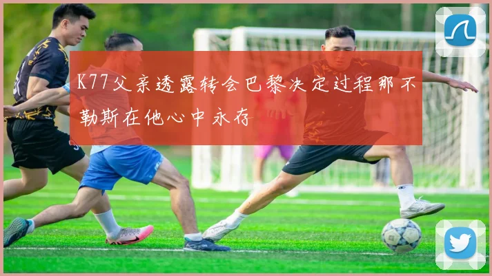 K77父亲透露转会巴黎决定过程那不勒斯在他心中永存