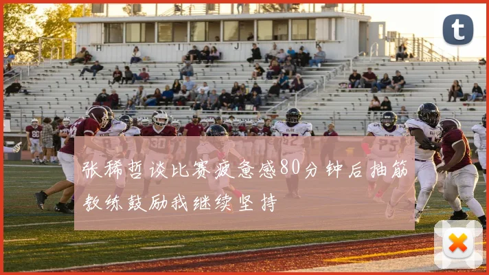 张稀哲谈比赛疲惫感80分钟后抽筋教练鼓励我继续坚持
