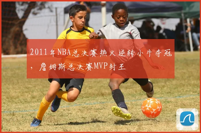 2011年NBA总决赛热火逆转小牛夺冠，詹姆斯总决赛MVP封王