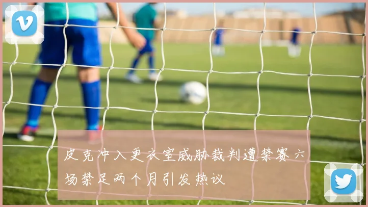 皮克冲入更衣室威胁裁判遭禁赛六场禁足两个月引发热议