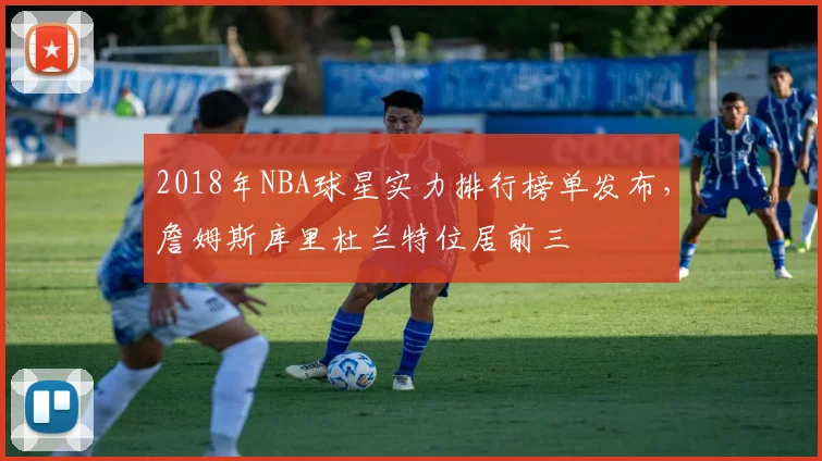 2018年NBA球星实力排行榜单发布，詹姆斯库里杜兰特位居前三