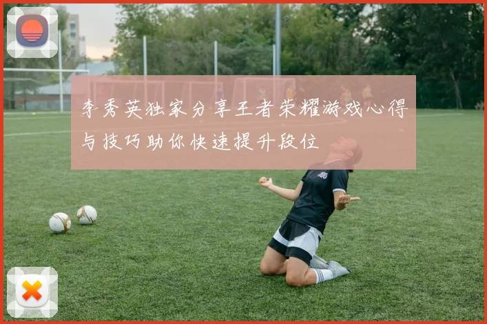 李秀英独家分享王者荣耀游戏心得与技巧助你快速提升段位