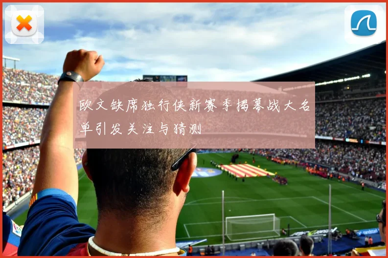 欧文缺席独行侠新赛季揭幕战大名单引发关注与猜测