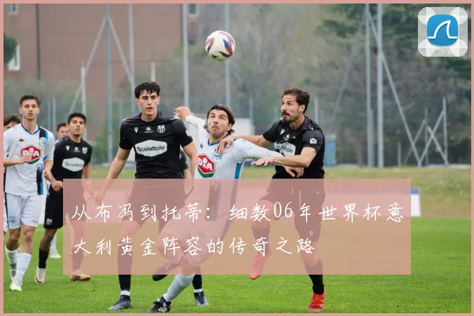 从布冯到托蒂：细数06年世界杯意大利黄金阵容的传奇之路