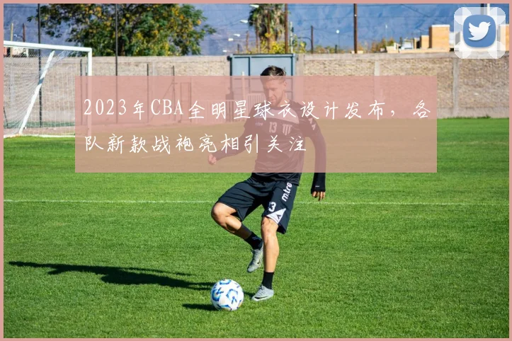2023年CBA全明星球衣设计发布，各队新款战袍亮相引关注