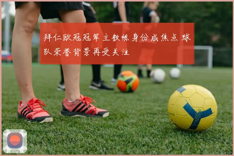 拜仁欧冠冠军主教练身份成焦点 球队荣誉背景再受关注