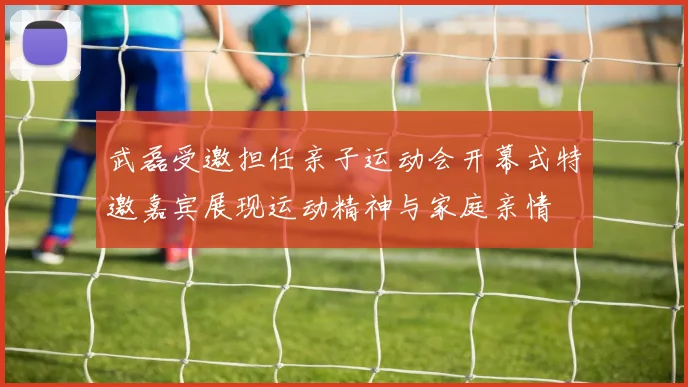 武磊受邀担任亲子运动会开幕式特邀嘉宾展现运动精神与家庭亲情